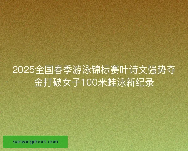 2025全国春季游泳锦标赛叶诗文强势夺金打破女子100米蛙泳新纪录
